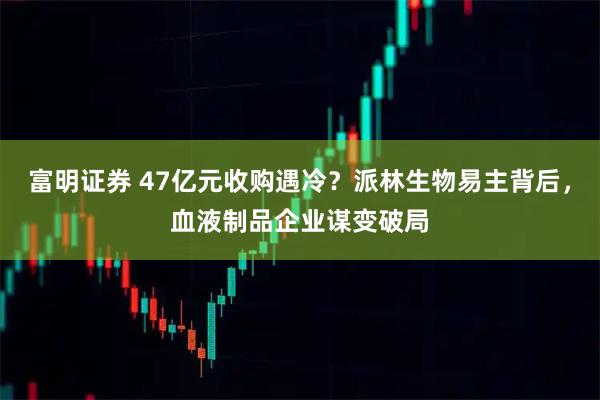 富明证券 47亿元收购遇冷？派林生物易主背后，血液制品企业谋变破局