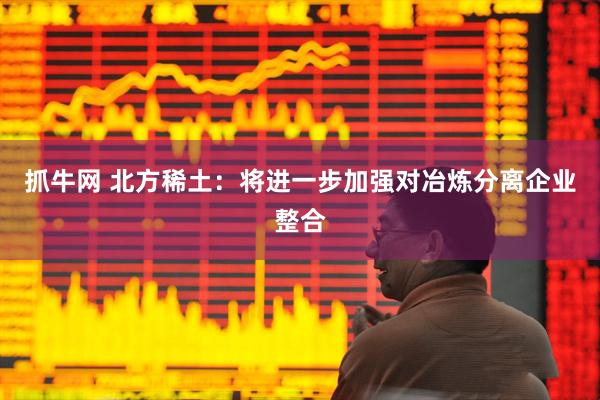 抓牛网 北方稀土：将进一步加强对冶炼分离企业整合