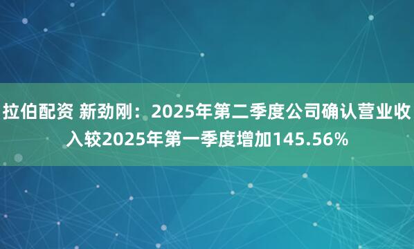 拉伯配资 新劲刚：2025年第二季度公司确认营业收入较2025年第一季度增加145.56%