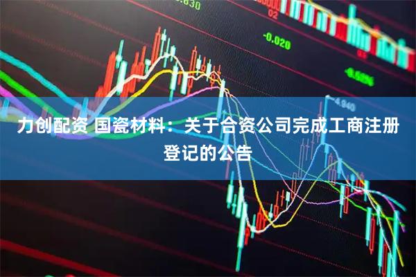 力创配资 国瓷材料：关于合资公司完成工商注册登记的公告