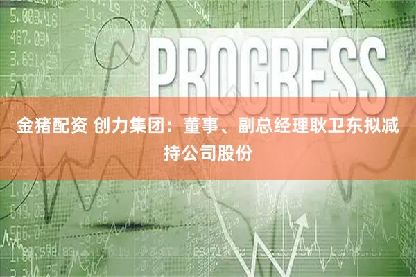 金猪配资 创力集团：董事、副总经理耿卫东拟减持公司股份