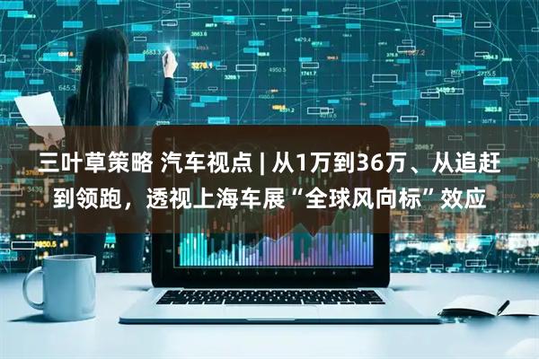 三叶草策略 汽车视点 | 从1万到36万、从追赶到领跑，透视上海车展“全球风向标”效应