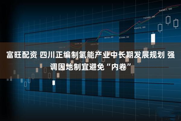 富旺配资 四川正编制氢能产业中长期发展规划 强调因地制宜避免“内卷”