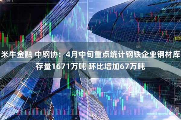 米牛金融 中钢协：4月中旬重点统计钢铁企业钢材库存量1671万吨 环比增加67万吨