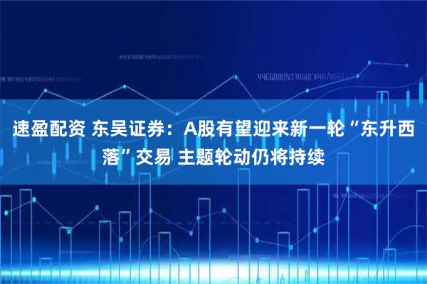 速盈配资 东吴证券：A股有望迎来新一轮“东升西落”交易 主题轮动仍将持续