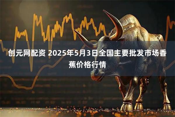 创元网配资 2025年5月3日全国主要批发市场香蕉价格行情
