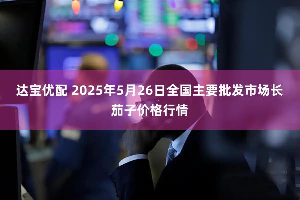 达宝优配 2025年5月26日全国主要批发市场长茄子价格行情