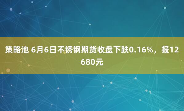 策略池 6月6日不锈钢期货收盘下跌0.16%，报12680元