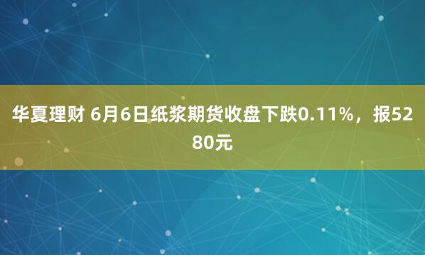 华夏理财 6月6日纸浆期货收盘下跌0.11%，报5280元