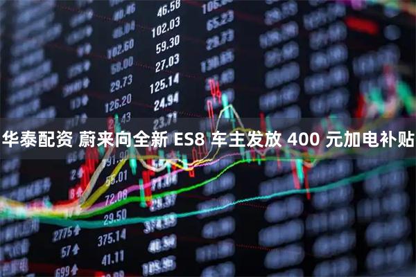 华泰配资 蔚来向全新 ES8 车主发放 400 元加电补贴