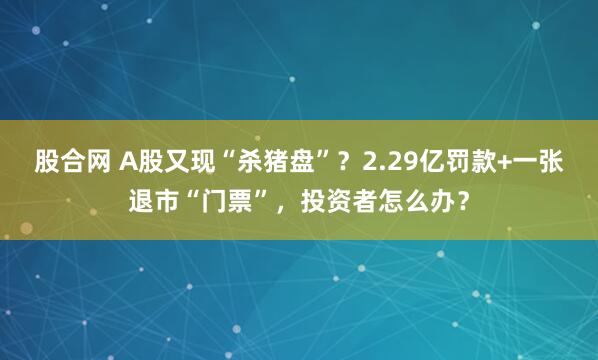 股合网 A股又现“杀猪盘”？2.29亿罚款+一张退市“门票”，投资者怎么办？