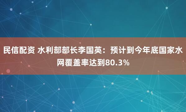 民信配资 水利部部长李国英：预计到今年底国家水网覆盖率达到80.3%