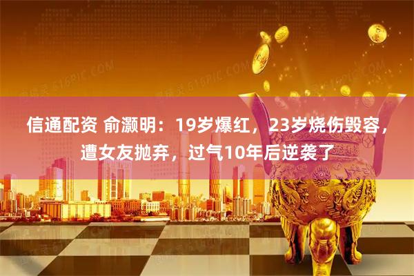 信通配资 俞灏明：19岁爆红，23岁烧伤毁容，遭女友抛弃，过气10年后逆袭了