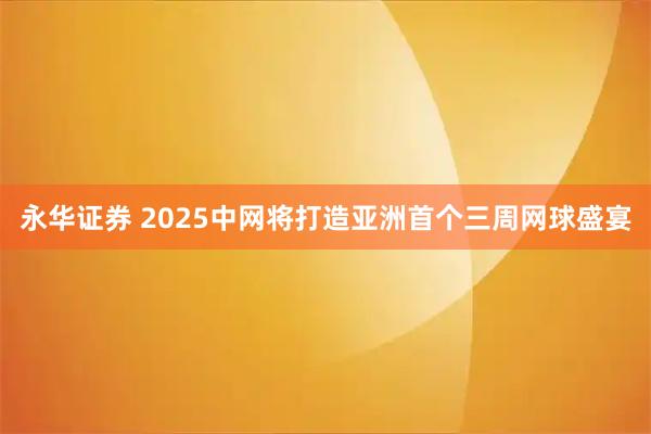 永华证券 2025中网将打造亚洲首个三周网球盛宴