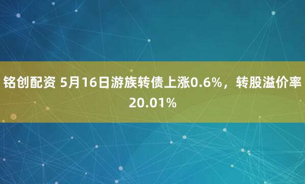 铭创配资 5月16日游族转债上涨0.6%，转股溢价率20.01%