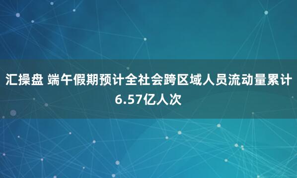 汇操盘 端午假期预计全社会跨区域人员流动量累计6.57亿人次
