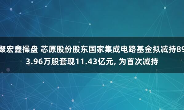 聚宏鑫操盘 芯原股份股东国家集成电路基金拟减持893.96万股套现11.43亿元, 为首次减持