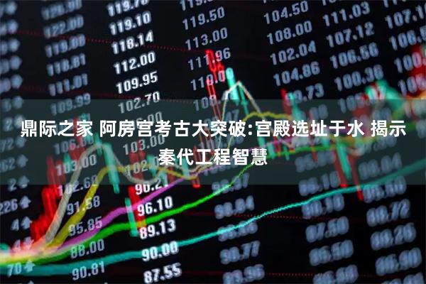 鼎际之家 阿房宫考古大突破:宫殿选址于水 揭示秦代工程智慧