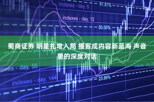 蜀商证券 明星扎堆入局 播客成内容新蓝海 声音里的深度对话