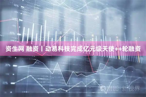 资生网 融资丨动易科技完成亿元级天使++轮融资