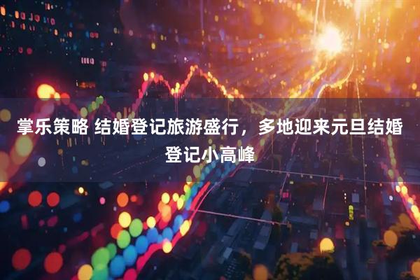 掌乐策略 结婚登记旅游盛行，多地迎来元旦结婚登记小高峰