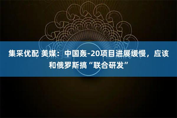 集采优配 美媒：中国轰-20项目进展缓慢，应该和俄罗斯搞“联合研发”