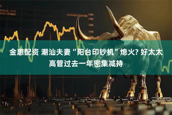 金惠配资 潮汕夫妻“阳台印钞机”熄火? 好太太高管过去一年密集减持