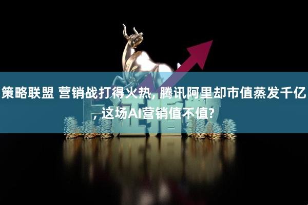 策略联盟 营销战打得火热, 腾讯阿里却市值蒸发千亿, 这场AI营销值不值?