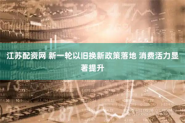 江苏配资网 新一轮以旧换新政策落地 消费活力显著提升