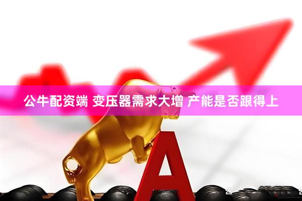 公牛配资端 变压器需求大增 产能是否跟得上