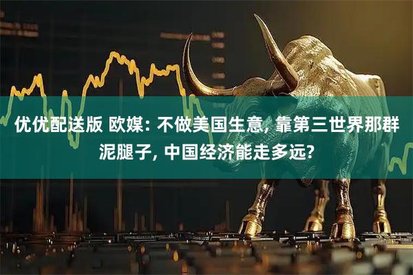 优优配送版 欧媒: 不做美国生意, 靠第三世界那群泥腿子, 中国经济能走多远?
