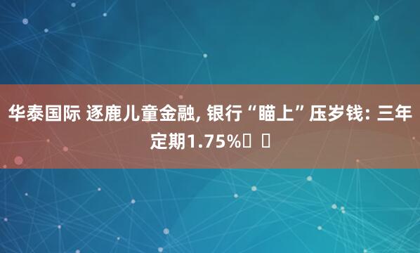 华泰国际 逐鹿儿童金融, 银行“瞄上”压岁钱: 三年定期1.75%⋯⋯