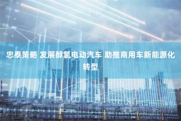 忠泰策略 发展醇氢电动汽车 助推商用车新能源化转型