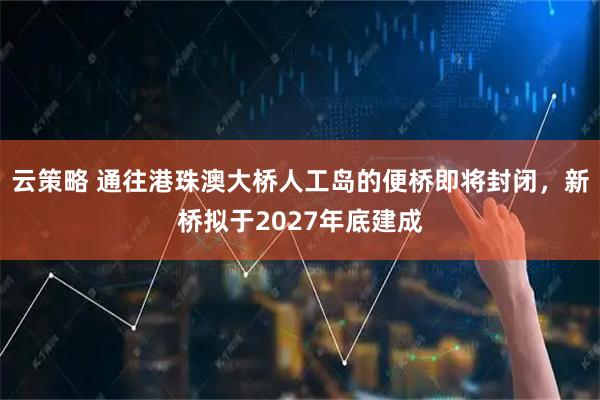 云策略 通往港珠澳大桥人工岛的便桥即将封闭，新桥拟于2027年底建成