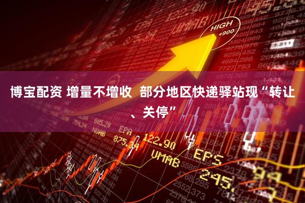 博宝配资 增量不增收  部分地区快递驿站现“转让、关停”