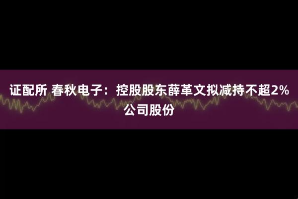 证配所 春秋电子：控股股东薛革文拟减持不超2%公司股份