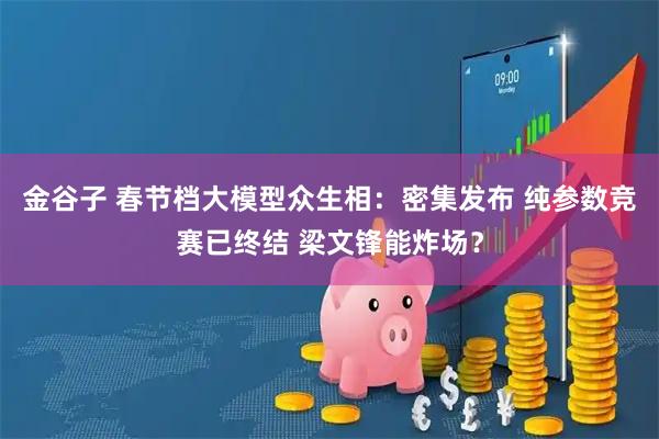 金谷子 春节档大模型众生相：密集发布 纯参数竞赛已终结 梁文锋能炸场？