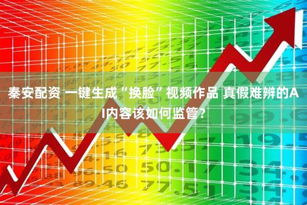 秦安配资 一键生成“换脸”视频作品 真假难辨的AI内容该如何监管？