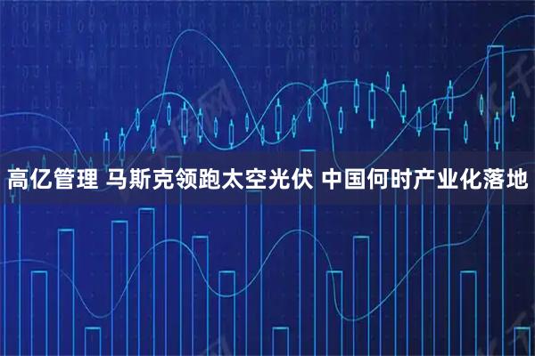 高亿管理 马斯克领跑太空光伏 中国何时产业化落地