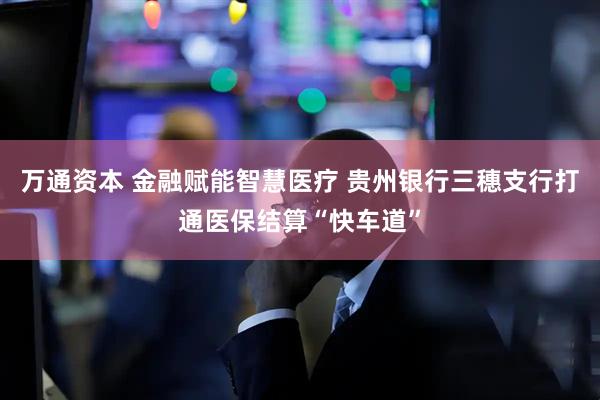 万通资本 金融赋能智慧医疗 贵州银行三穗支行打通医保结算“快车道”