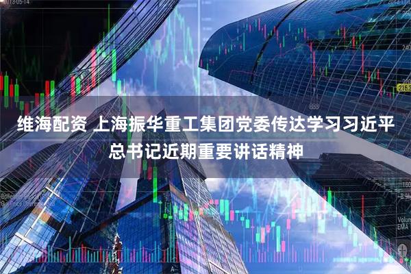 维海配资 上海振华重工集团党委传达学习习近平总书记近期重要讲话精神