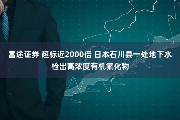 富途证券 超标近2000倍 日本石川县一处地下水检出高浓度有机氟化物