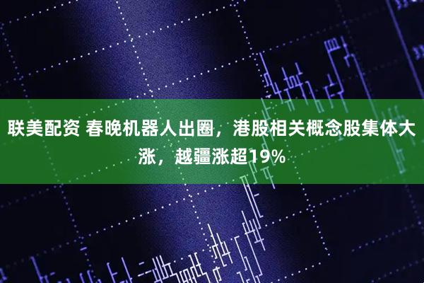 联美配资 春晚机器人出圈，港股相关概念股集体大涨，越疆涨超19%