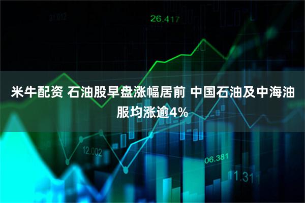 米牛配资 石油股早盘涨幅居前 中国石油及中海油服均涨逾4%