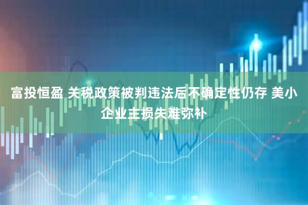 富投恒盈 关税政策被判违法后不确定性仍存 美小企业主损失难弥补