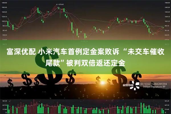 富深优配 小米汽车首例定金案败诉 “未交车催收尾款”被判双倍返还定金