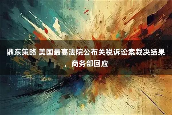 鼎东策略 美国最高法院公布关税诉讼案裁决结果，商务部回应