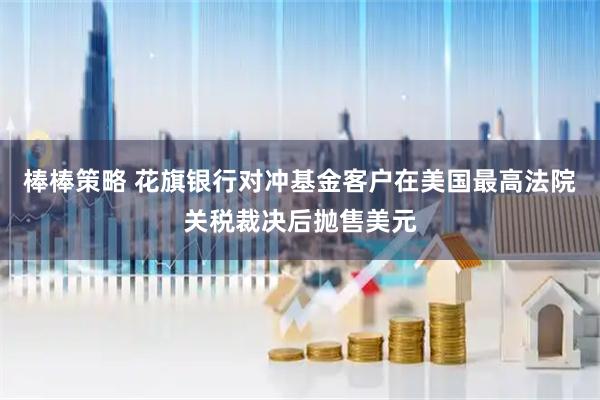 棒棒策略 花旗银行对冲基金客户在美国最高法院关税裁决后抛售美元