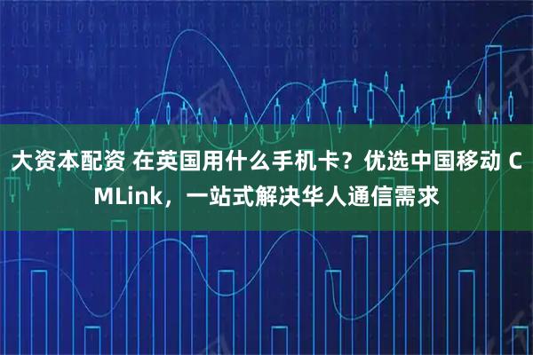 大资本配资 在英国用什么手机卡？优选中国移动 CMLink，一站式解决华人通信需求