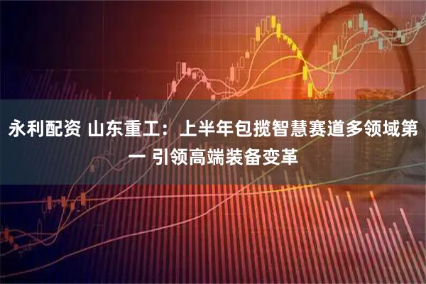 永利配资 山东重工：上半年包揽智慧赛道多领域第一 引领高端装备变革